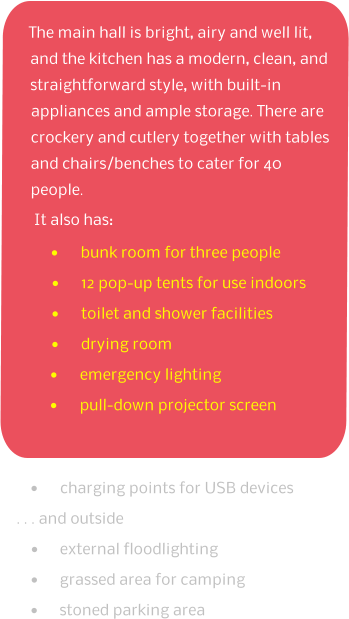 The main hall is bright, airy and well lit, and the kitchen has a modern, clean, and straightforward style, with built-in appliances and ample storage. There are crockery and cutlery together with tables and chairs/benches to cater for 40 people. It also has: •	bunk room for three people •	12 pop-up tents for use indoors •	toilet and shower facilities •	drying room •	emergency lighting •	pull-down projector screen •	charging points for USB devices  . . . and outside •	external floodlighting •	grassed area for camping •	stoned parking area
