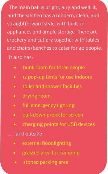 The main hall is bright, airy and well lit, and the kitchen has a modern, clean, and straightforward style, with built-in appliances and ample storage. There are crockery and cutlery together with tables and chairs/benches to cater for 40 people. It also has: •	bunk room for three people •	12 pop-up tents for use indoors •	toilet and shower facilities •	drying room •	full emergency lighting •	pull-down projector screen •	charging points for USB devices  . . . and outside •	external floodlighting •	grassed area for camping •	stoned parking area